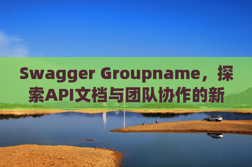 Swagger Groupname，探索API文档与团队协作的新境界